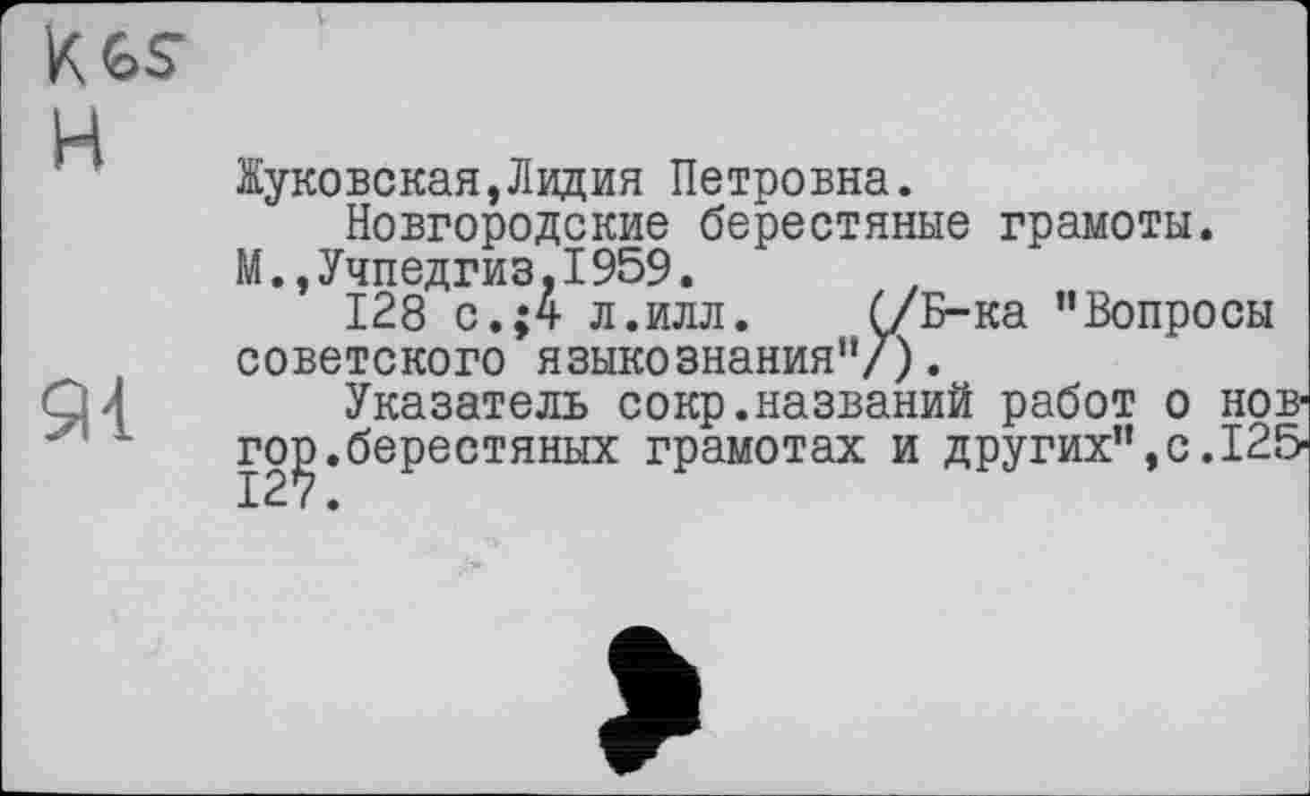 ﻿5И
Жуковская,Лидия Петровна.
Новгородские берестяные грамоты.
М.,Учпедгиз,1959. z
128 с.;4 л.илл. Ç/Б-ка ’’Вопросы советского языкознания"/).
Указатель сокр.названий работ о нов-гор.берестяных грамотах и других’’,с. 125-